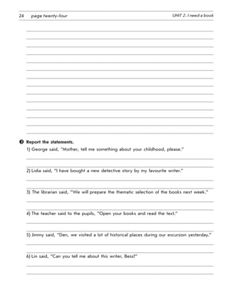 24 UNIT 2. I need a bookpage twenty-four
	 Report the statements.
1) George said, “Mother, tell me something about your childhood, please.”
2) Lidia said, “I have bought a new detective story by my favourite writer.”
3) The librarian said, “We will prepare the thematic selection of the books next week.”
4) The teacher said to the pupils, “Open your books and read the text.”
5) Jimmy said, “Den, we visited a lot of historical places during our excursion yesterday.”
6) Lin said, “Can you tell me about this writer, Bess?”
 