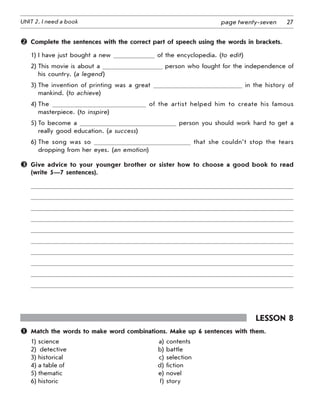 27UNIT 2. I need a book page twenty-seven
	 Complete the sentences with the correct part of speech using the words in brackets.
1)	I have just bought a new of the encyclopedia. (to edit)
2)	This movie is about a person who fought for the independence of
his country. (a legend)
3)	The invention of printing was a great in the history of
mankind. (to achieve)
4)	The of the artist helped him to create his famous
masterpiece. (to inspire)
5)	To become a person you should work hard to get a
really good education. (a success)
6)	The song was so that she couldn’t stop the tears
dropping from her eyes. (an emotion)
	 Give advice to your younger brother or sister how to choose a good book to read
(write 5—7 sentences).
Lesson 8
	 Match the words to make word combinations. Make up 6 sentences with them.
1)	science 	 a)	contents
2)	 detective	 b)	battle
3)	historical	 c)	selection
4)	a table of	 d)	fiction
5)	thematic	 e)	novel
6)	historic	 f)	story
 