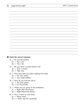 28 UNIT 2. I need a bookpage twenty-eight
	 Circle the correct response.
1)	 —	 Do you like poetry?
	 a)	 —	 Yes, I am.
	 b)	 —	 Yes, I do.
2)	 —	 Do you think it would interest me?
	 a)	 —	 Sure, I would.
	 b)	 —	 Take care.
3)	 —	 How long have you been reading this book?
	 a)	 —	 For two weeks.
	 b)	 —	 Two weeks before.
4)	 —	 How do you find this story?
	 a)	 —	 You look great!
	 b)	 —	 It’s true-to-life.
5)	 —	 When are you going to the exhibition?
	 a)	 —	 Right after the lessons.
	 b)	 —	 Right behind the library.
6)	 —	 Sorry, I have no such book.
	 a)	 —	 Never mind.
	 b)	 —	 I didn’t see him yesterday.
 