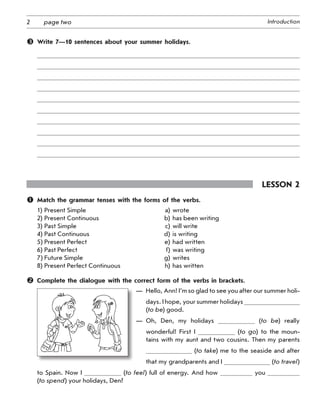 2 Introductionpage two
	 Write 7—10 sentences about your summer holidays.
Lesson 2
	 Match the grammar tenses with the forms of the verbs.
1) Present Simple a) wrote
2) Present Continuous b) has been writing
3) Past Simple c) will write
4) Past Continuous d) is writing
5) Present Perfect e) had written
6) Past Perfect f) was writing
7) Future Simple g) writes
8) Present Perfect Continuous h) has written
	 Complete the dialogue with the correct form of the verbs in brackets.
—  Hello, Ann! I’m so glad to see you after our summer holi-
days. I hope, your summer holidays
(to be) good.
— Oh, Den, my holidays (to be) really
wonderful! First I (to go) to the moun-
tains with my aunt and two cousins. Then my parents
(to take) me to the seaside and after
that my grandparents and I  (to travel)
to Spain. Now I (to feel) full of energy. And how you
(to spend) your holidays, Den?
 