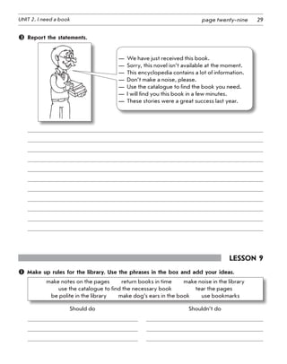 29UNIT 2. I need a book page twenty-nine
	 Report the statements.
—	 We have just received this book.
—	 Sorry, this novel isn’t available at the moment.
—	 This encyclopedia contains a lot of information.
—	 Don’t make a noise, please.
—	 Use the catalogue to find the book you need.
—	 I will find you this book in a few minutes.
—	 These stories were a great success last year.
Lesson 9
 Make up rules for the library. Use the phrases in the box and add your ideas.
make notes on the pages   return books in time   make noise in the library   	
use the catalogue to find the necessary book     tear the pages   	
be polite in the library   make dog’s ears in the book   use bookmarks
	 Should do	 	 	 Shouldn’t do
	
	
	
 