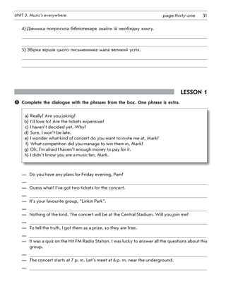 31UNIT 3. Music’s everywhere page thirty-one
4)	Дівчинка попросила бібліотекаря знайти їй необхідну книгу.
5)	Збірка віршів цього письменника мала великий успіх.
Lesson 1
	 Complete the dialogue with the phrases from the box. One phrase is extra.
	a)	Really? Are you joking?
	b)	I’d love to! Are the tickets expensive?
	c)	I haven’t decided yet. Why?
	d)	Sure, I won’t be late.
	e)	I wonder what kind of concert do you want to invite me at, Mark?
	f)	What competition did you manage to win them in, Mark?
	g)	Oh, I’m afraid I haven’t enough money to pay for it.
	h)	I didn’t know you are a music fan, Mark.
—	 Do you have any plans for Friday evening, Pam?
—	
—	 Guess what! I’ve got two tickets for the concert.
—	
—	 It’s your favourite group, “Linkin Park”.
—	
—	 Nothing of the kind. The concert will be at the Central Stadium. Will you join me?
—	
—	 To tell the truth, I got them as a prize, so they are free.
—	
—	 It was a quiz on the Hit FM Radio Station. I was lucky to answer all the questions about this
group.
—	
—	 The concert starts at 7 p. m. Let’s meet at 6 p. m. near the underground.
—	
 