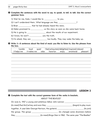 32 UNIT 3. Music’s everywherepage thirty-two
 Complete the sentences with the word to say, to speak, to tell, to talk. Use the correct
grammar form.
1) Wait for me, Kate. I would like to to you.
2) I can’t understand them. What language are they ?
3) Brian that he had already heard this news.
4) Helen promised to us this story as soon as she came back home.
5) He is going to about the results of our experiment.
6) I know, he won’t you the truth.
7) I’m afraid, they are too loudly. They may wake the baby up.
 Write 5—8 sentences about the kind of music you like to listen to. Use the phrases from
the box.
I prefer   loud   quiet   I feel exhausted/delighted/inspired/relaxed 	
it helps me   it makes me   relax   have fun   enjoy   emotional   pleasant
Lesson 2
	 Complete the text with the correct grammar form of the verbs in brackets.
About “the Beatles”
On June 6, 1957 a young and ambitious fellow John Lennon
(to meet) Paul McCartney and soon they (begin) to play ­music
together. A year later George Harrison, the guitarist, (to join)
the group. The group (to change) some drummers before
they (to meet) Ringo Starr in 1962.  The same year “The Beatles”
 