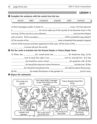 34 UNIT 3. Music’s everywherepage thirty-four
Lesson 3
 Complete the sentences with the words from the box.
record    habit    composer    popular    violin    musician
1) Most teenagers prefer to listen to music. 2) It has become
a for me to wake up at the sounds of my favourite music in the
morning. 3) They say he is a very talented and soon he will give
solo concerts.  4) Can you play a of this wonderful song, please?
5) The sounds of the were so beautiful that people stopped
in front of the musician and tears appeared in their eyes. 6) The music of this
is known all over the world.
	 Put the verbs in brackets into the Present Simple or Future Simple Tense.
1) When she (to come) home she (to feed) her dog. 2) He
(not to buy) the cake if you (not to remind) him. 3) If she
(to finish) her work in time I (to give) her a lift. 4) We
(to leave) the classroom when the lesson (to be) over. 5) She
(to show) him the photos if he (to ask) her about the journey.
6) We (to water) the flowers in the garden if it (not to rain).
 Report the statements.
His songs are
great!
I prefer rock
groups.
This song won’t
become a hit.
My friend didn’t manage
to get the tickets for the
concert.
I have already heard this
song.
The music 	
is too loud!
This song is my
favourite!
Rick
Denny
Eric Ted
Sally
Jess
Laura
 