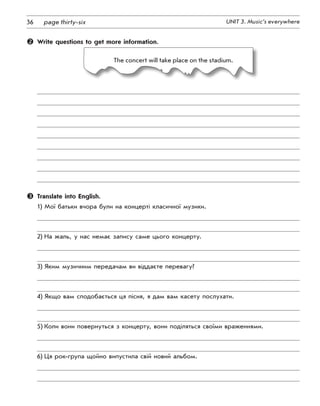 36 UNIT 3. Music’s everywherepage thirty-six
	 Write questions to get more information.
The concert will take place on the stadium.
	 Translate into English.
1)	Мої батьки вчора були на концерті класичної музики.
2)	На жаль, у нас немає запису саме цього концерту.
3)	Яким музичним передачам ви віддаєте перевагу?
4)	Якщо вам сподобається ця пісня, я дам вам касету послухати.
5)	Коли вони повернуться з концерту, вони поділяться своїми враженнями.
6)	Ця рок-група щойно випустила свій новий альбом.
 