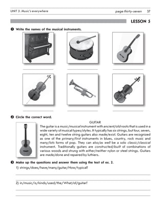 37UNIT 3. Music’s everywhere page thirty-seven
Lesson 5
	 Write the names of the musical instruments.
	 	 	
	           	           	           	
	 	 	
	           	           	            	
	 Circle the correct word.
Guitar
The guitar is a music/musical instrument with ancient/old roots that is used in a
wide variety of musical types/styles. It typically has six strings, but four, seven,
eight, ten and twelve string guitars also made/exist. Guitars are recognized
as one of the primary/first instruments in blues, country, rock music and
many/lots forms of pop. They can also/as well be a solo classic/classical
instrument. Traditionally guitars are constructed/built of combinations of
various woods and strung with either/neither nylon or steel strings. Guitars
are made/done and repaired by luthiers.
	 Make up the questions and answer them using the text of ex. 2.
1) strings/does/have/many/guitar/How/typical?
2) in/music/is/kinds/used/the/What/of/guitar?
 
