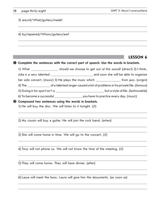 38 UNIT 3. Music’s everywherepage thirty-eight
3) are/of/What/guitars/made?
4) by/repaired/Whom/guitars/are?
Lesson 6
	 Complete the sentences with the correct part of speech. Use the words in brackets.
1) What should we choose to get out of this wood? (direct) 2) I think,
Julia is a very talented and soon she will be able to organize
her solo concert. (music) 3) He plays the music which from jazz. (origin)
4) The of a talented singer caused a lot of problems in his private life. (famous)
5) Going in for sport isn’t a but a style of life. (fashionable)
6) To become a successful you have to practice every day. (music)
	 Compound two sentences using the words in brackets.
1) He will buy the disc. We will listen to it tonight. (if)
2) My cousin will buy a guitar. He will join the rock band. (when)
3) She will come home in time. We will go to the concert. (if)
4) Tony will not phone us. We will not know the time of the meeting. (if)
5) They will come home. They will have dinner. (after)
6) Laura will meet the boss. Laura will give him the documents. (as soon as)
 