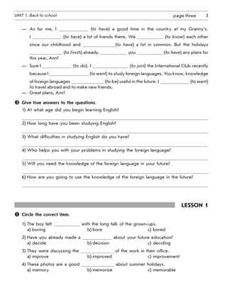 3UNIT 1. Back to school page three
—	 As for me, I (to have) a good time in the country at my Granny’s.
I (to have) a lot of friends there. We (to know) each other
since our childhood and (to have) a lot in common. But the holidays
(to finish) already. you (to have) any plans for
this year, Ann?
—	 Sure I (to do). I (to join) the International Club recently
because I (to want) to study foreign languages. You know, knowledge
of foreign languages (to be) useful in the future. I (to want)
to travel abroad and to make new friends.
—	 Great plans, Ann!
	 Give true answers to the questions.
1) At what age did you begin learning English?
2) How long have you been studying English?
3) What difficulties in studying English do you have?
4) Who helps you with your problems in studying the foreign language?
5) Will you need the knowledge of the foreign language in your future?
6) How are you going to use the knowledge of the foreign language in the future?
Lesson 1
	 Circle the correct item.
1) The boy felt with the long talk of the grown-ups.
a) boring b) bore c) bored
2) Have you already made a about your future education?
a) decide b) decision c) deciding
3) They were discussing the of the work in their office.
a) improve b) improved c) improvement
4) These photos are a good about summer holidays.
a) memory b) memorize c) memorable
 