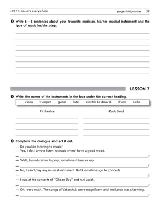 39UNIT 3. Music’s everywhere page thirty-nine
 Write 6—8 sentences about your favourite musician, his/her musical instrument and the
type of music he/she plays.
Lesson 7
	 Write the names of the instruments in the box under the correct heading.
violin   trumpet   guitar   flute   electric keyboard   drums   cello
	 Orchestra 	 	 	 Rock Band
	
	
	
	
	 Complete the dialogue and act it out.
—	Do you like listening to music?
—	Yes, I do. I always listen to music when I have a good mood.
—	 ?
—	Well, I usually listen to pop, sometimes blues or rap.
—	 ?
—	No, I can’t play any musical instrument. But I sometimes go to concerts.
—	 ?
—	I was at the concerts of “Okean Elzy” and Ani Lorak.
—	 ?
—	Oh, very much. The songs of Vakarchuk were magnificent and Ani Lorak was charming.
—	 ?
 