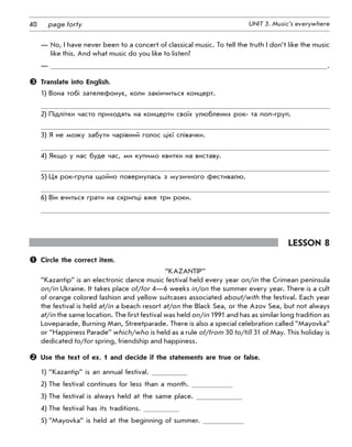 40 UNIT 3. Music’s everywherepage forty
—	No, I have never been to a concert of classical music. To tell the truth I don’t like the music
like this. And what music do you like to listen?
—	 .
	 Translate into English.
1) Вона тобі зателефонує, коли закінчиться концерт.
2) Підлітки часто приходять на концерти своїх улюблених рок- та поп-груп.
3) Я не можу забути чарівний голос цієї співачки.
4) Якщо у нас буде час, ми купимо квитки на виставу.
5) Ця рок-група щойно повернулась з музичного фестивалю.
6) Він вчиться грати на скрипці вже три роки.
Lesson 8
	 Circle the correct item.
“Kazantip”
“Kazantip” is an electronic dance music festival held every year on/in the Crimean peninsula
on/in Ukraine. It takes place of/for 4—6 weeks in/on the summer every year. There is a cult
of orange colored fashion and yellow suitcases associated about/with the festival. Each year
the festival is held at/in a beach resort at/on the Black Sea, or the Azov Sea, but not always
at/in the same location. The first festival was held on/in 1991 and has as similar long tradition as
Loveparade, Burning Man, Streetparade. There is also a special celebration called “Mayovka”
or “Happiness Parade” which/who is held as a rule of/from 30 to/till 31 of May. This holiday is
dedicated to/for spring, friendship and happiness.
	 Use the text of ex. 1 and decide if the statements are true or false.
1) “Kazantip” is an annual festival.
2) The festival continues for less than a month.
3) The festival is always held at the same place.
4) The festival has its traditions.
5) “Mayovka” is held at the beginning of summer.
 