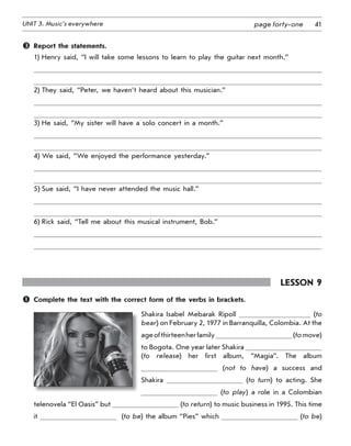 41UNIT 3. Music’s everywhere page forty-one
	 Report the statements.
1) Henry said, “I will take some lessons to learn to play the guitar next month.”
2) They said, “Peter, we haven’t heard about this musician.”
3) He said, “My sister will have a solo concert in a month.”
4) We said, “We enjoyed the performance yesterday.”
5) Sue said, “I have never attended the music hall.”
6) Rick said, “Tell me about this musical instrument, Bob.”
Lesson 9
	 Complete the text with the correct form of the verbs in brackets.
Shakira Isabel Mebarak Ripoll (to
bear) on February 2, 1977 in Barranquilla, Colombia. At the
ageofthirteenherfamily (tomove)
to Bogota. One year later Shakira
(to release) her first album, “Magia”. The album
(not to have) a success and
Shakira (to turn) to acting. She
(to play) a role in a Colombian
telenovela “El Oasis” but (to return) to music business in 1995. This time
it   (to be) the album “Pies” which (to be)	
 