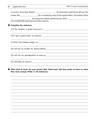 42 UNIT 3. Music’s everywherepage forty-two
a success. Since then Shakira   (to become) a well known all over the
world. She (to consider) by many to be a great talent. Thousands of fans
  (to enjoy) her athletic performances which   
(to include) belly dancing and Arabic rhythms.
	 Complete the sentences.
1) If the weather is good tomorrow, I
2) If I get a good mark, my parents
3) When the holidays begin we
4) I will ask my mother for advice before
5) I will visit my grandparents as soon as
6) I will help my friend if
 What kind of music do your parents like? What music did they prefer to listen to when
they were young? (Write 7—10 sentences.)
 