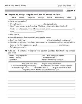 43UNIT 4. Daily, weekly, monthly… page forty-three
Lesson 1
	 Complete the dialogue using the words from the box and act it out.
waste   fashion   magazine   through   choice   entertaining   teens
—	What are you reading?
—	It’s my favourite . I enjoy reading it.
—	I didn’t know you are fond of reading. What kind of information does it include?
—	Well, it has articles about lives of famous people, about and
some information.
—	May I look it ?
—	Certainly you may. This magazine is very popular among .
—	Don’t you think it’s a of time to read such a magazine?
—	I don’t agree with you. I can always read answers to my questions or find a piece of advice.
I believe that this magazine is a good for a teenager.
—	Perhaps you are right.
	 Make up 6—7 sentences to express your opinion. Use ideas from the boxes and add
your ideas.
I think it’s very important…	 I don’t think it’s a good idea to…
I think it’s wrong...	 On the other hand…
I agree that… 	 It’s very interesting/boring to…
to publish news daily    to give wrong information	
to publish entertaining articles only    to write about private life of famous people	
to make the right choice    to read the politics    to give useful information	
to publish information for people of different ages.
 