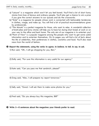 45UNIT 4. Daily, weekly, monthly… page forty-five
a)	“Leisure” is a magazine which won’t let you feel bored. You’ll find a lot of short funny
stories from lives of famous and ordinary people. You’ll also get a chance to win a prize
if you give the correct answers to our quizzes and do the crosswords.
b)	“Style” is a magazine for people whose work is connected with fashionable tendencies
in clothes, visage, and make up. You will find a lot of practical recommendations given
by professionals.
c)	“The Minute” is a perfect magazine for those, who want to relax. A wonderful collection
of brief jokes and funny stories will help you to have fun during short break at work or on
your way to the office and back home. The only aim of our magazine is to entertain you!
d)	“Point of View” is a popular magazine among the people who want to get some useful
information and to entertain themselves. On its pages you will find a lot of facts about
the life of celebrities, their preferences in clothes, cosmetics and food. You’ll also read
news from the world of fashion.
	 Report the statements, using the verbs to agree, to believe, to tell, to say, to ask.
1)	Ron said, “OK, I will go shopping for you, Ben.”
2)	Dolly said, “For sure this information is very useful for our agency.”
3)	Kate said, “Can you pass me that sandwich, please?”
4)	Greg said, “Alex, I will prepare my report tomorrow.”
5)	Sally said, “Good. I will ask them to make some photos for you.”
6)	Fred said, “Do you always buy this magazine, Bill?”
	 Write 5—8 sentences about the magazines your friends prefer to read.
 