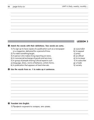 46 UNIT 4. Daily, weekly, monthly…page forty-six
Lesson 3
	 Match the words with their definitions. Two words are extra.
1)	To sign up to have copies of a publication such as a newspaper	 a)	a journalist
	 or a magazine, delivered for a period of time.	 b)	to appeal
2)	To make something larger. 	 c)	press
3)	A person who makes living reporting on news.	 d)	an official
4)	A commercial exchange of goods and services. 	 e)	to increase
5)	A group of people sharing cultural aspects such	 f)	to subscribe
as language, dress, norms of behavior, artistic forms.	 g)	a trade
6)	A publication that appears at fixed intervals.	 h)	society
	 Use the words from ex. 1 to make up 6 sentences.
	 Translate into English.
1)	Професія журналіста складна, але цікава.
 