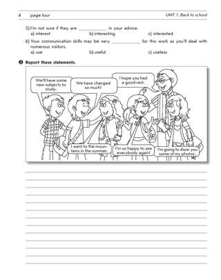 4 UNIT 1. Back to schoolpage four
5) I’m not sure if they are in your advice.
a) interest b) interesting c) interested
6) Your communication skills may be very for this work as you’ll deal with
numerous visitors.
a) use b) useful c) useless
	 Report these statements.
I went to the mou­n­
ta­ins in the summer.
We’ll have some
new subjects to
study.
I hope you had
a good rest.
I’m so happy to see
everybody again!
We have changed
so much!
I’m going to show you
some of my photos.
 