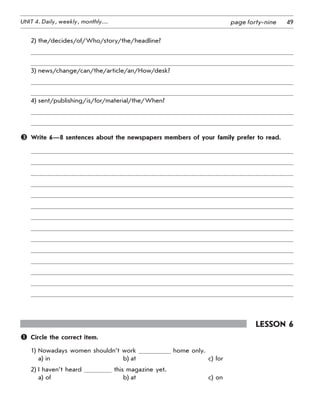 49UNIT 4. Daily, weekly, monthly… page forty-nine
2)	the/decides/of/Who/story/the/headline?
3)	news/change/can/the/article/an/How/desk?
4)	sent/publishing/is/for/material/the/When?
	 Write 6—8 sentences about the newspapers members of your family prefer to read.
Lesson 6
	 Circle the correct item.
1)	Nowadays women shouldn’t work home only.
a)	in	 b)	at	 c)	for
2)	I haven’t heard this magazine yet.
a)	of	 b)	at	 c)	on
 