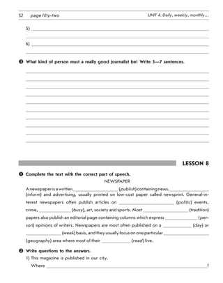 52 UNIT 4. Daily, weekly, monthly…page fifty-two
5)
6)
	 What kind of person must a really good journalist be? Write 5—7 sentences.
Lesson 8
	 Complete the text with the correct part of speech.
Newspaper
Anewspaperisawritten (publish)containingnews,
(inform) and advertising, usually printed on low-cost paper called newsprint. General-in-
terest newspapers often publish articles on (politic) events,	
crime, (busy), art, society and sports. Most (tradition)
papers also publish an editorial page containing columns which express (per-
son) opinions of writers. Newspapers are most often published on a (day) or
(week)basis,andtheyusuallyfocusononeparticular
(geography) area where most of their (read) live.
	 Write questions to the answers.
1) This magazine is published in our city.
Where ?
 