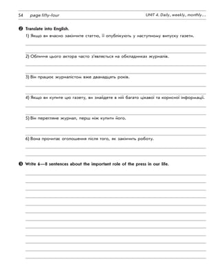 54 UNIT 4. Daily, weekly, monthly…page fifty-four
	 Translate into English.
1)	Якщо ви вчасно закінчите статтю, її опублікують у наступному випуску газети.
2)	Обличчя цього актора часто з’являється на обкладинках журналів.
3)	Він працює журналістом вже дванадцять років.
4)	Якщо ви купите цю газету, ви знайдете в ній багато цікавої та корисної інформації.
5)	Він перегляне журнал, перш ніж купити його.
6)	Вона прочитає оголошення після того, як закінчить роботу.
 Write 6—8 sentences about the important role of the press in our life.
 