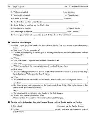 56 UNIT 5. Geographical outlookpage fifty-six
1)  Wales is situated from London.
2)  Scotland is situated of Great Britain.
3)  Cardiff is situated of Wales.
4)  The Irish Sea washes Great Britain .
5)  Great Britain is washed by the North Sea .
6)  Ben Nevis is situated of Great Britain.
7)  Cambridge is located from London.
8)  The English Channel separates Great Britain from the continent
.
	 Complete the dialogue.
—	Brian, I know you have read a lot about Great Britain. Can you answer some of my ques-
tions?
—	Sure I can. Why do you ask me?
—	You see, we are going to have a quiz at a Geography lesson and I don’t know much about
that country.
—	Where ?
—	Well, the United Kingdom is situated on the British Isles.
—	And what ?
—	Well, the capital of the country is London. Everybody knows that.
—	How many ?
—	The United Kingdom of Great Britain and Northern Ireland consists of four countries: Eng-
land, Scotland, Wales and Northern Ireland.
—	What ?
—	The British Isles are washed by the North Sea, the Irish Sea, and the English Channel.
—	Are there ?
—	No, there are no high mountains on the territory of Great Britain. The highest peak is Ben
Nevis which is situated in Scotland.
—	What ?
—	The climate of Great Britain is mild thanks to the Gulf Stream.
—	Thanks a lot for the information, Brian.
—	Don’t mention it. I hope this information will be useful for you.
	 Put the verbs in brackets into the Present Simple or Past Simple Active or Passive.
1) This island (to wash) by the Pacific Ocean.
2) Wales (to occupy) the southwestern part of
Great Britain.
 