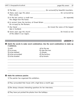 57UNIT 5. Geographical outlook page fifty-seven
3) The lake (to surround) by beautiful mountains.
4) Many years ago this place (to surround) by
thick woods.
5) In the last century a small river (to separate)
the village from the forest.
6) In ancient times the territory of Great Britain
(to occupy) by the Romans.
7) My friend (to know) the name of the largest
lake in Scotland.
8) Some years ago this church (to know) as one
of the oldest in our region.
Lesson 2
	 Match the words to make word combinations. Use the word combinations to make up
5 sentences.
1) mild a) by the sea
2) to occupy b) near the river
3) to be washed c) climate
4) to be surrounded d) the territory
5) to be situated e) by forests
	 Make the sentences passive.
1) The painter has organized this exhibition.
2) They surrounded their house with a high fence a month ago.
3) She always chooses interesting questions for her interviews.
4) They have just printed the photos from the holidays.
 