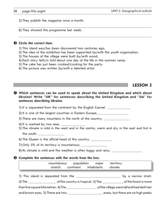 58 UNIT 5. Geographical outlookpage fifty-eight
5)	They publish the magazine once a month.
6)	They showed this programme last week.
	 Circle the correct item.
1)	This island was/has been discovered two centuries ago.
2)	The idea of the exhibition has been supported by/with the youth organization.
3)	The houses of the village were built by/with wood.
4)	Each story tells/is told about one day of the life in the summer camp.
5)	The cake has just been cooked/cooking for the party.
6)	The picture was written by/with a talented artist.
Lesson 3
	 Which sentences can be used to speak about the United Kingdom and which about
Ukraine? Write “UK” for sentences describing the United Kingdom and “UA” for
sentences describing Ukraine.
1)	It is separated from the continent by the English Cannel.
2)	It is one of the largest countries in Eastern Europe.
3)	There are many mountains in the north of the country.
4)	It is washed by two seas.
5)	The climate is mild in the west and in the centre, warm and dry in the east and hot in
the south.
6)	The Queen is the official head of this country.
7)	Only 5% of its territory is mountainous.
8)	Its climate is mild and the weather is often foggy and rainy.
	 Complete the sentences with the words from the box.
mountainous   population   major   territory   	
stretch   continent   inhabitants   climate
1) This island is separated from the by a narrow strait.
2) The of this country is tropical. 3) The of the forest is more
thanfivesquarekilometres.4)The ofthevillageweretallandhaddarkhair
and brown eyes. 5) There are two areas, but there are no high peaks
 