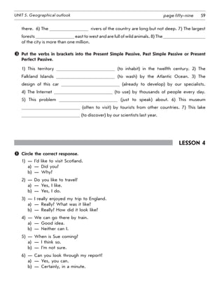59UNIT 5. Geographical outlook page fifty-nine
there.  6) The   rivers of the country are long but not deep. 7) The largest
forests east to west and are full of wild animals. 8) The
of the city is more than one million.
	 Put the verbs in brackets into the Present Simple Passive, Past Simple Passive or Present
Perfect Passive.
1) This territory (to inhabit) in the twelfth century. 2) The
Falkland Islands (to wash) by the Atlantic Ocean. 3) The
design of this car (already to develop) by our specialists.
4) The Internet (to use) by thousands of people every day.
5) This problem (just to speak) about. 6) This museum
(often to visit) by tourists from other countries. 7) This lake
(to discover) by our scientists last year.
Lesson 4
	 Circle the correct response.
1)	 —	 I’d like to visit Scotland.
	 a)	 —	 Did you?
	 b)	 —	 Why?
2)	 —	 Do you like to travel?
	 a)	 —	 Yes, I like.
	 b)	 —	 Yes, I do.
3)	 —	 I really enjoyed my trip to England.
	 a)	 —	 Really? What was it like?
	 b)	 —	 Really? How did it look like?
4)	 —	 We can go there by train.
	 a)	 —	 Good idea.
	 b)	 —	 Neither can I.
5)	 —	 When is Sue coming?
	 a)	 —	 I think so.
	 b)	 —	 I’m not sure.
6)	 —	 Can you look through my report?
	 a)	 —	 Yes, you can.
	 b)	 —	 Certainly, in a minute.
 