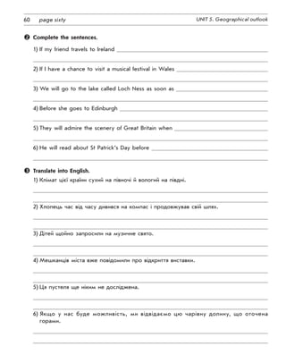 60 UNIT 5. Geographical outlookpage sixty
	 Complete the sentences.
1)	If my friend travels to Ireland
2)	If I have a chance to visit a musical festival in Wales
3)	We will go to the lake called Loch Ness as soon as
4)	Before she goes to Edinburgh
5)	They will admire the scenery of Great Britain when
6)	He will read about St Patrick’s Day before
	 Translate into English.
1)	Клімат цієї країни сухий на півночі й вологий на півдні.
2)	Хлопець час від часу дивився на компас і продовжував свій шлях.
3)	Дітей щойно запросили на музичне свято.
4)	Мешканців міста вже повідомили про відкриття виставки.
5)	Ця пустеля ще ніким не досліджена.
6)	Якщо у нас буде можливість, ми відвідаємо цю чарівну долину, що оточена
горами.
 