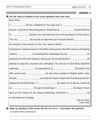 61UNIT 5. Geographical outlook page sixty-one
Lesson 5
	 Use the verbs in brackets in the correct grammar tense and voice.
Dear Vicky,
I (to be) in England for five days now. I
(already, visit) a lot of interesting places. Yesterday we (to go) to Bristol.
It  (to be) a very big industrial city in the southwest of the country.
The city (to be) also an important port because Bristol
(to situate) in the estuary of the river Severn. Bristol
(to know) as a commercial port in the 10th century and in the 14th century clothmaking
industry (to develop) here. Nowadays the city (to
produce) aircrafts and footwear. During my trip around Bristol I (to
admire) its beautiful churches and cathedrals. The Church of Saint Mary Redcliffe
especially (to impress) me. It (to build) in the
14th century and (to be) a fine example of English Gothic style.
We also (to visit) the Theatre Royal, the City Museum and Art
Gallery and the Bristol Zoo. I (to take) a lot of photos. Tomorrow
we (to go) to Cambridge. I (to hope) to learn
more of the history of the famous Cambridge University. I (to
arrive) home next Sunday.
See you then,
Love, Carol
	 Make up questions of the words. Use the text of ex. 1 and answer the questions.
1)	situated/Where/Bristol/is?
 