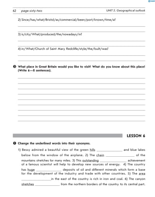 62 UNIT 5. Geographical outlookpage sixty-two
2)	Since/has/what/Bristol/as/commercial/been/port/known/time/a?
3)	is/city/What/produced/the/nowadays/in?
4)	in/What/Church of Saint Mary Redcliffe/style/the/built/was?
	 What place in Great Britain would you like to visit? What do you know about this place?
(Write 6—8 sentences).
Lesson 6
	 Change the underlined words into their synonyms.
1) Bessy admired a beautiful view of the green hills and blue lakes
below from the window of the airplane. 2) The chain of the
mountains stretches for many miles. 3) This outstanding achievement
of a famous scientist will help to develop new sources of energy.   4) The country
has huge deposits of oil and different minerals which form a base
for the development of the industry and trade with other countries. 5) The area
in the east of the country is rich in iron and coal. 6) The canyon
stretches from the northern borders of the country to its central part.
 