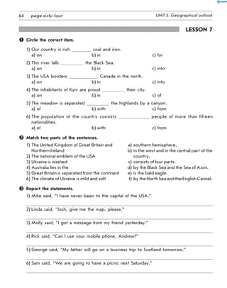 64 UNIT 5. Geographical outlookpage sixty-four
Lesson 7
	 Circle the correct item.
1)	Our country is rich coal and iron.
a)	on	 b)	in	 c)	for
2)	This river falls the Black Sea.
a)	on	 b)	in	 c)	into
3)	The USA borders Canada in the north.
a)	on	 b)	in	 c)	into
4)	The inhabitants of Kyiv are proud their city.
a)	on	 b)	in	 c)	of
5)	The meadow is separated the highlands by a canyon.
a)	of	 b)	with	 c)	from
6)	The population of the country consists people of more than fifteen
nationalities.
a)	of	 b)	with	 c)	from
	 Match two parts of the sentences.
1)	The United Kingdom of Great Britain and 	 a)	southern hemisphere.
	 Northern Ireland	 b)	in the west and in the central part of the
2)	The national emblem of the USA	 	country.
3)	Ukraine is washed	 c)	consists of four parts.
4)	Australia lies in the	 d)	by the Black Sea and the Sea of Azov.
5)	Great Britain is separated from the continent	 e)	is the bald eagle.
6)	The climate of Ukraine is mild and soft	 f)	by the North Sea and the English Cannel.
	 Report the statements.
1)	Mike said, “I have never been to the capital of the USA.”
2)	Linda said, “Josh, give me the map, please.”
3)	Molly said, “I got a message from my friend yesterday.”
4)	Rick said, “Can I use your mobile phone, Andrew?”
5)	George said, “My father will go on a business trip to Scotland tomorrow.”
6)	Sam said, “We are going to have a picnic next Saturday.”
 