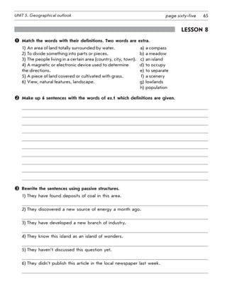 65UNIT 5. Geographical outlook page sixty-five
Lesson 8
	 Match the words with their definitions. Two words are extra.
1)	An area of land totally surrounded by water.	 a)	a compass
2)	To divide something into parts or pieces.	 b)	a meadow
3)	The people living in a certain area (country, city, town).	 c)	an island
4)	A magnetic or electronic device used to determine 	 d)	to occupy
the directions.	 e)	to separate
5)	A piece of land covered or cultivated with grass.	 f)	a scenery
6)	View, natural features, landscape. 	 g)	lowlands
	 	 h)	population
	 Make up 6 sentences with the words of ex.1 which definitions are given.
	 Rewrite the sentences using passive structures.
1)	They have found deposits of coal in this area.
2)	They discovered a new source of energy a month ago.
3)	They have developed a new branch of industry.
4)	They know this island as an island of wonders.
5)	They haven’t discussed this question yet.
6)	They didn’t publish this article in the local newspaper last week.
 