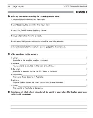 66 UNIT 5. Geographical outlookpage sixty-six
Lesson 9
	 Make up the sentences using the correct grammar tense.
1) he/send/the invitation/two days ago.
2) she/decorate/the room/for two hours now.
3) they/just/build/a new shopping centre.
4) we/perform/the show/in a week.
5) this team/always/represent/our school/at the competitions.
6) they/demonstrate/the work/of a new gadget/at the moment.
	 Write questions to the answers.
1) What ?	
Australia is the world’s smallest continent.
2) Where ?	
New Zealand is situated to the east of Australia.
3) By what ?	
Australia is washed by the Pacific Ocean in the east.
4) How many ?	
There are three deserts in Australia.
5) Where ?	
Tropical forests cover the coast of Australia in the northeast.
6) What ?	
The capital of Australia is Canberra.
	Knowledge of what school subjects will be useful in your future life? Explain your ideas
(write 7—10 sentences).
 