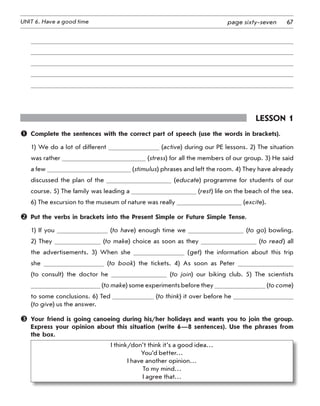 67UNIT 6. Have a good time page sixty-seven
Lesson 1
	 Complete the sentences with the correct part of speech (use the words in brackets).
1) We do a lot of different (active) during our PE lessons. 2) The situation
was rather (stress) for all the members of our group. 3) He said
a few (stimulus) phrases and left the room. 4) They have already
discussed the plan of the (educate) programme for students of our
course. 5) The family was leading a (rest) life on the beach of the sea.
6) The excursion to the museum of nature was really (excite).
	 Put the verbs in brackets into the Present Simple or Future Simple Tense.
1) If you (to have) enough time we (to go) bowling.
2) They (to make) choice as soon as they (to read) all
the advertisements. 3) When she (get) the information about this trip
she (to book) the tickets. 4) As soon as Peter
(to consult) the doctor he (to join) our biking club. 5) The scientists
(to make) some experiments before they (to come)
to some conclusions. 6) Ted (to think) it over before he
(to give) us the answer.
	 Your friend is going canoeing during his/her holidays and wants you to join the group.
Express your opinion about this situation (write 6—8 sentences). Use the phrases from
the box.
I think/don’t think it’s a good idea…
You’d better…
I have another opinion…
To my mind…
I agree that…
 