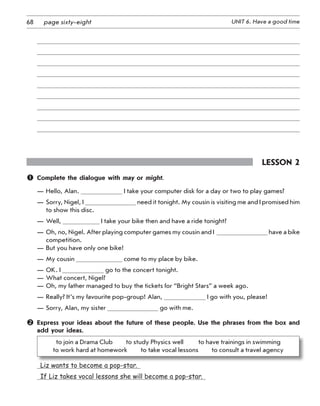 68 UNIT 6. Have a good timepage sixty-eight
Lesson 2
	 Complete the dialogue with may or might.
—	Hello, Alan. I take your computer disk for a day or two to play games?
—	Sorry, Nigel, I need it tonight. My cousin is visiting me and I promised him
to show this disc.
—	Well, I take your bike then and have a ride tonight?
—	Oh, no, Nigel. After playing computer games my cousin and I   have a bike
competition.
—	But you have only one bike!
—	My cousin come to my place by bike.
—	OK. I go to the concert tonight.
—	What concert, Nigel?
—	Oh, my father managed to buy the tickets for “Bright Stars” a week ago.
—	Really? It’s my favourite pop-group! Alan, I go with you, please!
—	Sorry, Alan, my sister go with me.
	Express your ideas about the future of these people. Use the phrases from the box and
add your ideas.
to join a Drama Club   to study Physics well    to have trainings in swimming
to work hard at homework   to take vocal lessons   to consult a travel agency
  Liz wants to become a pop-star.  
  If Liz takes vocal lessons she will become a pop-star. 
 