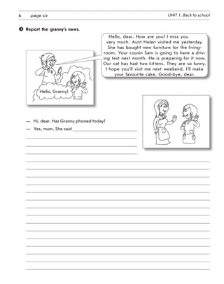 6 UNIT 1. Back to schoolpage six
	 Report the granny’s news.
Hello, dear. How are you? I miss you
very much. Aunt Helen visited me yesterday.
She has bought new furniture for the living-
room. Your cousin Sam is going to have a driv-
ing test next month. He is preparing for it now.
Our cat has had two kittens. They are so funny.
I hope you’ll visit me next weekend. I’ll make
your favourite cake. Good-bye, dear.
Hello, Granny!
—	 Hi, dear. Has Granny phoned today?
—	 Yes, mum. She said
 