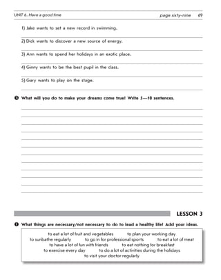 69UNIT 6. Have a good time page sixty-nine
1)	Jake wants to set a new record in swimming.
2)	Dick wants to discover a new source of energy.
3)	Ann wants to spend her holidays in an exotic place.
4)	Ginny wants to be the best pupil in the class.
5)	Gary wants to play on the stage.
	 What will you do to make your dreams come true? Write 5—10 sentences.
Lesson 3
	 What things are necessary/not necessary to do to lead a healthy life? Add your ideas.
to eat a lot of fruit and vegetables    to plan your working day	
to sunbathe regularly    to go in for professional sports    to eat a lot of meat	
to have a lot of fun with friends    to eat nothing for breakfast	
to exercise every day    to do a lot of activities during the holidays	
to visit your doctor regularly
 
