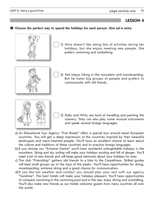 71UNIT 6. Have a good time page seventy-one
Lesson 4
	 Choose the perfect way to spend the holidays for each person. One ad is extra.
 
1) Alice doesn’t like doing lots of activities during her
holidays, but she enjoys meeting new people. She
prefers swimming and sunbathing.
 
2) Ted enjoys hiking in the mountains and snowboarding.
But he hates big groups of people and prefers to
communicate with old friends.
 
3) Dolly and Witty are fond of travelling and painting the
scenery. They can also play some musical instruments
and speak several foreign languages.
a)	An Educational Tour Agency “Five Roads” offers a special tour around seven European
countries. You will get a deep impression of the countries inspired by their beautiful
landscapes and warm-hearted people. You’ll have an excellent chance to learn about
the culture and traditions of these countries and to practice foreign languages.
b)	If you choose our “Extreme Centre” you’ll have wonderful unforgettable holidays in the
mountains. Skiing and sky surfing will make your holidays exciting and full of danger. You’ll
meet a lot of new friends and will keep good memories about your holidays for ever.
c)	The club “Friendship” gathers old friends to a hike to the Carpathians. Skilled guides
will lead small groups up to the tops of the peaks. You’ll have opportunities for skiing,
snowboarding, extreme skiing and a good chance for communication.
d)	If you like hot weather and comfort you should plan your rest with our agency
“Sunshine”. The best hotels will make your holidays pleasant. You’ll have opportunities
to compare swimming in the swimming pool and in the sea, enjoy diving and snorkelling.
You’ll also make new friends as our hotels welcome guests from many countries all over
the world.
 