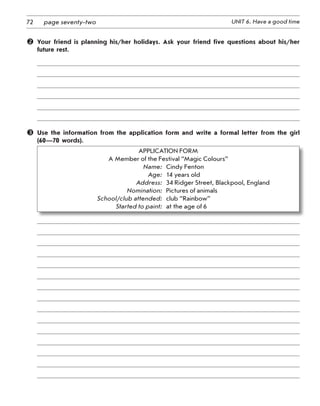 72 UNIT 6. Have a good timepage seventy-two
 Your friend is planning his/her holidays. Ask your friend five questions about his/her
future rest.
 Use the information from the application form and write a formal letter from the girl
(60—70 words).
APPLICATION FORM
A Member of the Festival “Magic Colours”	
Name:	 Cindy Fenton	
Age:	 14 years old	
Address:	 34 Ridger Street, Blackpool, England	
Nomination:	 Pictures of animals	
School/club attended:	 club “Rainbow”	
Started to paint:	 at the age of 6
 