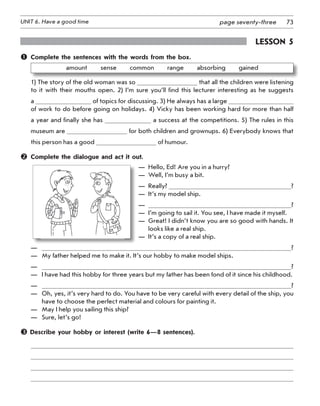 73UNIT 6. Have a good time page seventy-three
Lesson 5
	 Complete the sentences with the words from the box.
amount   sense   common   range   absorbing   gained
1) The story of the old woman was so that all the children were listening
to it with their mouths open. 2) I’m sure you’ll find this lecturer interesting as he suggests
a of topics for discussing. 3) He always has a large
of work to do before going on holidays. 4) Vicky has been working hard for more than half
a year and finally she has a success at the competitions. 5) The rules in this
museum are for both children and grownups. 6) Everybody knows that
this person has a good of humour.
	 Complete the dialogue and act it out.
—  Hello, Ed! Are you in a hurry?
—  Well, I’m busy a bit.
—  Really? ?
—  It’s my model ship.
—  ?
—  I’m going to sail it. You see, I have made it myself.
— Great! I didn’t know you are so good with hands. It
looks like a real ship.
—  It’s a copy of a real ship.
—	 ?
—	 My father helped me to make it. It’s our hobby to make model ships.
—	 ?
—	 I have had this hobby for three years but my father has been fond of it since his childhood.
—	 ?
—	 Oh, yes, it’s very hard to do. You have to be very careful with every detail of the ship, you
have to choose the perfect material and colours for painting it.
—	 May I help you sailing this ship?
—	 Sure, let’s go!
 Describe your hobby or interest (write 6—8 sentences).
 