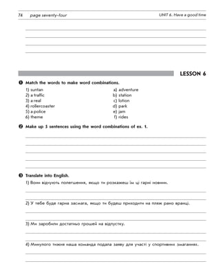 74 UNIT 6. Have a good timepage seventy-four
Lesson 6
	 Match the words to make word combinations.
1)	suntan	 a)	adventure
2)	a traffic	 b)	station
3)	a real	 c)	lotion
4)	rollercoaster	 d)	park
5)	a police	 e)	jam
6)	theme	 f)	rides
	 Make up 5 sentences using the word combinations of ex. 1.
	 Translate into English.
1)	Вони відчують полегшення, якщо ти розкажеш їм ці гарні новини.
2)	У тебе буде гарна засмага, якщо ти будеш приходити на пляж рано вранці.
3)	Ми заробили достатньо грошей на відпустку.
4)	Минулого тижня наша команда подала заяву для участі у спортивних змаганнях.
 