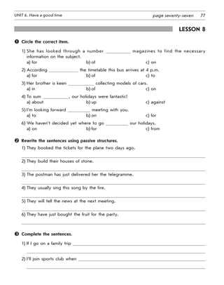 77UNIT 6. Have a good time page seventy-seven
Lesson 8
	 Circle the correct item.
1) She has looked through a number magazines to find the necessary
information on the subject.
a) for b) of c) on
2) According the timetable this bus arrives at 4 p.m.
a) for b) of c) to
3) Her brother is keen collecting models of cars.
a) in b) of c) on
4) To sum , our holidays were fantastic!
a) about b) up c) against
5) I’m looking forward meeting with you.
a) to b) on c) for
6) We haven’t decided yet where to go our holidays.
a) on b) for c) from
	 Rewrite the sentences using passive structures.
1) They booked the tickets for the plane two days ago.
2) They build their houses of stone.
3) The postman has just delivered her the telegramme.
4) They usually sing this song by the fire.
5) They will tell the news at the next meeting.
6) They have just bought the fruit for the party.
	 Complete the sentences.
1) If I go on a family trip
2) I’ll join sports club when
 