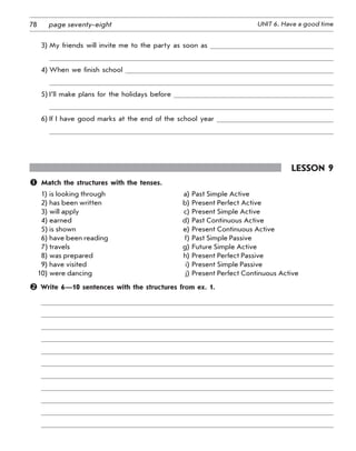 78 UNIT 6. Have a good timepage seventy-eight
3) My friends will invite me to the party as soon as
4) When we finish school
5) I’ll make plans for the holidays before
6) If I have good marks at the end of the school year
Lesson 9
	 Match the structures with the tenses.
1) is looking through a) Past Simple Active
2) has been written b) Present Perfect Active
3) will apply c) Present Simple Active
4) earned d) Past Continuous Active
5) is shown e) Present Continuous Active
6) have been reading f) Past Simple Passive
7) travels g) Future Simple Active
8) was prepared h) Present Perfect Passive
9) have visited i) Present Simple Passive
10) were dancing j) Present Perfect Continuous Active
 Write 6—10 sentences with the structures from ex. 1.
 
