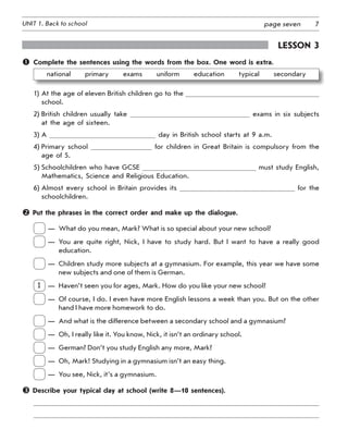 7UNIT 1. Back to school page seven
Lesson 3
	 Complete the sentences using the words from the box. One word is extra.
national   primary   exams   uniform   education   typical   secondary
1) At the age of eleven British children go to the
school.
2) British children usually take exams in six subjects
at the age of sixteen.
3) A day in British school starts at 9 a.m.
4) Primary school for children in Great Britain is compulsory from the
age of 5.
5) Schoolchildren who have GCSE must study English,
Mathematics, Science and Religious Education.
6) Almost every school in Britain provides its for the
schoolchildren.
 Put the phrases in the correct order and make up the dialogue.
	
—	 What do you mean, Mark? What is so special about your new school?
	
—	 You are quite right, Nick, I have to study hard. But I want to have a really good
education.
	
—	 Children study more subjects at a gymnasium. For example, this year we have some
new subjects and one of them is German.
1
	
—	 Haven’t seen you for ages, Mark. How do you like your new school?
	
—	 Of course, I do. I even have more English lessons a week than you. But on the other
hand I have more homework to do.
	
—	 And what is the difference between a secondary school and a gymnasium?
	
—	 Oh, I really like it. You know, Nick, it isn’t an ordinary school.
	
—	 German? Don’t you study English any more, Mark?
	
—	 Oh, Mark! Studying in a gymnasium isn’t an easy thing.
	
—	 You see, Nick, it’s a gymnasium.
 Describe your typical day at school (write 8—10 sentences).
 