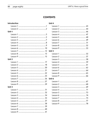 80 UNIT 6. Have a good timepage eighty
Introduction
Lesson 1 .........................................1
Lesson 2.........................................2
Unit 1
Lesson 1.........................................3
Lesson 2.........................................5
Lesson 3.........................................7
Lesson 4.........................................8
Lesson 5.........................................9
Lesson 6....................................... 10
Lesson 7....................................... 12
Lesson 8 ....................................... 13
Lesson 9....................................... 15
Unit 2
Lesson 1....................................... 17
Lesson 2....................................... 18
Lesson 3....................................... 20
Lesson 4....................................... 21
Lesson 5....................................... 22
Lesson 6 ....................................... 25
Lesson 7....................................... 26
Lesson 8....................................... 27
Lesson 9....................................... 29
Unit 3
Lesson 1....................................... 31
Lesson 2....................................... 32
Lesson 3....................................... 34
Lesson 4....................................... 35
Lesson 5....................................... 37
Lesson 6....................................... 38
Lesson 7....................................... 39
Lesson 8....................................... 40
Lesson 9....................................... 41
Unit 4
Lesson 1....................................... 43
Lesson 2....................................... 44
Lesson 3....................................... 46
Lesson 4....................................... 47
Lesson 5....................................... 48
Lesson 6....................................... 49
Lesson 7....................................... 51
Lesson 8....................................... 52
Lesson 9....................................... 53
Unit 5
Lesson 1....................................... 55
Lesson 2....................................... 57
Lesson 3....................................... 58
Lesson 4....................................... 59
Lesson 5....................................... 61
Lesson 6....................................... 62
Lesson 7....................................... 64
Lesson 8....................................... 65
Lesson 9....................................... 66
Unit 6
Lesson 1....................................... 67
Lesson 2....................................... 68
Lesson 3....................................... 69
Lesson 4....................................... 71
Lesson 5....................................... 73
Lesson 6....................................... 74
Lesson 7....................................... 75
Lesson 8....................................... 77
Lesson 9....................................... 78
Contents
 