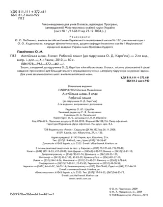 УДК	 811.111 + 372.461
	ББК	 81.2 Англ-922
П12
Рекомендовано для учнiв 8 класiв, вiдповiдає Програмi,
затвердженій Мiнiстерством освiти i науки України 	
(лист № 1/11-6611 вiд 23.12.2004 р.)
Р е ц е н з е н т и:
О. С. Любченко, вчитель англійської мови Харківської спеціалізованої школи № 162, учитель-методист
О. О. Ходаковська, кандидат філологічних наук, доцент кафедри іноземних мов № 1 Національної 	
юридичної академії України імені Ярослава Мудрого
Павліченко О. М.
П12		 Англійська мова. 8 клас: Робочий зошит (до підручника О. Д. Карп’юк).— 2-ге вид.,
випр. і. доп.— Х.: Ранок, 2010.— 80 с.
ISBN 978—966—672—461—1
Зошит, складений до підручника О. Д. Карп’юк «Англійська мова. 8 клас», містить різноманітні й цікаві
завдання і призначений для більш детального опрацювання учнями матеріалу підручника на уроках і вдома.
Для учнів загальноосвітніх шкіл і вчителів англійської мови.
УДК 811.111 + 372.461
ББК 81.2 Англ-922
Навчальне видання
Павліченко Оксана Михайлівна
Англійська мова. 8 клас	
Робочий зошит
(до підручника О. Д. Карп’юк)	
2-ге видання, виправлене і доповнене
Редактор О. Ю. Щербак
Технічний редактор С. Я. Захарченко
Художник М. А. Назаренко
Коректори:  О. Є. Шишацький, К. В. Варавіна
Код И7265УА. Підписано до друку 01.04.2010. Формат 84х108/16. Папір офсетний.
Гарнітура Журнальна. Друк офсетний. Ум. друк. арк. 8,4.
ISBN 978—966—672—461—1
©	О. М. Павліченко, 2009
©	М. А. Назаренко, іл., 2009
©	ТОВ Видавництво «Ранок», 2010
ТОВ Видавництво «Ранок». Свідоцтво ДК № 3322 від 26.11.2008.	
61071 Харків, вул. Кібальчича, 27, к. 135.
Адреса редакції: 61145 Харків, вул. Космічна, 21а.	
Тел. (057) 719-48-65, тел./факс (057) 719-58-67. 	
Для листів: 61045 Харків, а/с 3355. E-mail: office@ranok.kharkov.ua
З питань реалізації звертатися за тел.: у Харкові — (057) 712-91-44, 712-90-87;	
Києві — (044) 599-14-53, 417-20-80; Білій Церкві — (04563) 6-90-92; Вінниці — (0432) 55-61-10; 	
Дніпропетровську — (056) 785-01-74; Донецьку — (062) 20-35-127; 	
Житомирі — (0412) 41-27-95, 41-83-29; Кривому Розі — (056) 401-27-11; 	
Львові — (032) 244-14-36; Миколаєві — (0512) 35-40-39; Рівному — (0362) 3-78-64; 	
Сімферополі — (0652) 22-87-01, 22-95-30; Тернополі — (0352) 49-58-36; 	
Черкасах — (0472) 64-41-07, 36-72-14; Хмельницькому — (050) 206-78-48; Одесі — (048) 737-46-59.	
E-mail: commerce@ranok.kharkov.ua.	
«Книга поштою»: 61045 Харків, а/с 3355. Тел. (057) 717-74-55, (067) 546-53-73.	
E-mail: pochta@ranok.kharkov.ua	
www.ranok.com.ua
 
