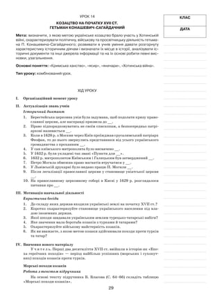 29
Клас
Дата
Урок 14
Козацтво на початку XVII ст.
Гетьман Конашевич-Сагайдачний
Мета: визначити, з якою метою українське козацтво брало участь у Хотинській
війні, охарактеризувати політичну, військову та просвітницьку діяльність гетьма-
на П. Конашевича-Сагайдачного; розвивати в  учнів уміння давати розгорнуту
характеристику історичним діячам і визначати їх місце в історії, аналізувати іс-
торичні документи та інші джерела інформації та на їх основі робити певні вис­
новки, узагальнення.
Основні поняття: «Кримське ханство», «ясир», «яничари», «Хотин­ська війна».
Тип уроку: комбінований урок.
Хід уроку
І.	Організаційний момент уроку
ІІ.	 Актуалізація знань учнів
Історичний диктант
1.	 Берестейська церковна унія була задумана, щоб подолати кризу право-
славної церкви, але насправді призвела до __.
2.	 Право підпорядковуватись не своїм єпископам, а безпосередньо патрі-
архові називається __.
3.	 Коли в 1620 р. з Москви через Київ проїжджав єрусалимський патріарх
Феофан, то до нього звернулись представники від усьо­го українського
громадянства з проханням __.
4.	 У сан київського митрополита було висвячено __.
5.	 У 1632 р. були укладені так звані «Пункти для __».
6.	 1632 р. митрополитом Київським і Галицьким був затверджений __.
7.	 Петро Могила обмежив право магнатів втручатися у __.
8.	 У Львівській друкарні було видано працю П. Могили __.
9.	 Після легалізації православної церкви у становище уніатської церкви
__.
10.	На православному церковному соборі в Києві у 1629 р. розгляда­лося
питання про __.
ІІІ.	 Мотивація навчальної діяльності
Евристична бесіда
1.	 До складу яких держав входили українські землі на початку XVII ст.?
2.	 Коротко охарактеризуйте становище українського населення під вла-
дою іноземних держав.
3.	 Якої шкоди завдавали українським землям турецько-татарські набіги?
4.	 Яке значення мала боротьба козаків з турками й татарами?
5.	 Охарактеризуйте військову майстерність козаків.
6.	 Як ви вважаєте, з якою метою козаки здійснювали походи проти турків
та татар?
IV.	 Вивчення нового матеріалу
У ч и т е л ь. Перші два десятиліття XVII ст. ввійшли в історію як «Епо-
ха героїчних походів» — період найбільш успішних (морських і сухопут-
них) походів козаків проти турків.
Морські походи козаків
Робота з текстом підручника
На основі тексту підручника В. Власова (С. 64–66) складіть таблицю
«Морські походи козаків».
 