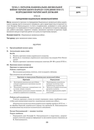 39
Клас
Дата
Тема 3. ПОЧАТОК НАЦІОНАЛЬНО-ВИЗВОЛЬНОЇ
ВІЙНИ УКРАЇНСЬКОГО НАРОДУ СЕРЕДИНИ XVII ст.
ВІДРОДЖЕННЯ УКРА­ЇНСЬКОЇ ДЕРЖАВИ
Урок 20
Передумови Національно-визвольної війни
Мета: визначити причини та передумови Національно-визвольної війни україн-
ського народу проти польського панування, дати характеристику історичної по-
статі Богдана Хмельницького та його сподвижників; розвивати в  учнів уміння
аналізувати та порівнювати історичні джерела, зіставляючи історичну інформа-
цію, робити висновки, виділяти головне, визначати причини історичних подій,
визначати місце історичних діячів та їх роль в історичному процесі.
Основні поняття: «Національно-визвольна війна».
Тип уроку: урок засвоєння нових знань.
Хід уроку
І.	Організаційний момент уроку
ІІ.	 Актуалізація знань учнів
Бесіда
1.	Назвіть причини появи українського козацтва.
2.	 Яким було становище українського населення під владою Речі Поспо-
литої?
3.	Назвіть причини і значення козацьких повстань 20–30-х років XVII ст.
ІІI.	 Вивчення нового матеріалу
Причини та передумови війни
Робота з таблицею
Вислухавши розповідь учителя, учні складають таблицю.
Орієнтовний вигляд таблиці
Причини та передумови Національно-визвольної війни
Причини Передумови
1.	 Загострення національно-релігійних
утисків українського населення під вла-
дою Польщі.
2.	 Посилення соціально- економічного гні-
ту селян, міщан, козаків.
3.	 Нехтування польською владою станових
інтересів українського козацтва
1.	 Перетворення козацтва на
провідну політичну силу
українського суспільства.
2.	 Засилля в Україні польських
магнатів і шляхти.
3.	 Початок формування україн-
ської нації
Робота над поняттями
Учитель пропонує учням на основі отриманих знань спробувати само-
стійно дати визначення поняттю «національно-визвольна війна».
Національно-визвольна війна українського народу середини XVII ст. —
це збройна боротьба українського народу під проводом Б. Хмельницького
за визволення від польсько-шляхетського панування.
Богдан Хмельницький — людина і політик
Творче завдання
Опрацювати дані біографії Б. Хмельницького в підручнику, запропо-•	
новані учителем джерела інформації та висловити власне ставлення до
Б. Хмельницького.
 