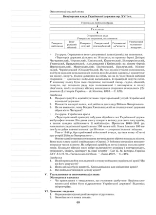 46
Орієнтовний вигляд схеми
Вищі органи влади Української держави сер. XVII ст.
Генеральна (військова) рада
Г е т ь м а н
Старшинська рада
Генеральна старшина, полковники
Генераль-
ний писар
Гене­
ральний
обозний
Генераль-
ні судді
Генеральний
підскарб­ничий
Гетьманські
ад’ютанти
Тимчасовий
головноко-
мандувач
2-а група.•	 Опрацювати текст документа і дати відповіді на запитання.
«Територія держави ділилась на 16 полків; на правому березі Дніпра:
Чигиринський, Черкаський, Канівський, Корсунський, Білоцерків­ський,
Уманський, Брацлавський, Кальницький і  Київський; на лівому березі:
Переяславський, Мирго­родський, Полтавський, Прилуцький, Ніжин-
ський, Чернігівський і Стародубський. На чолі полків стояли полковники,
які були заразом начальниками полків як військових одиниць і правителя-
ми полку, округи. Полки ділилися на сотні, що на їх чолі стояли виборні
старшини — одночасно і війсь­кові начальники, й правителі округи-сотні.
У  кожному полку була своя старшина; полковий писар, суддя, обозний,
осавули, що скла­дали раду при полковникові і  виконували в  полку
обов’язки, що їх по цілому війську виконували старшини генеральні» (До-
рошенко Д. Історія України.— К.: Освіта, 1993.— С. 123).
Завдання
1.	 Охарактеризуйте адміністративно-територіальний устрій Україн­ської
козацької держави.
2.	 Покажіть на карті полки, які увійшли до складу Війська Запорізького.
3.	 Як ви вважаєте, чому Богдан Хмельницький за столицю своєї дер­жави
обрав місто Чигирин?
3-я група.•	 Українська армія
«Територіальний принцип побудови збройних сил Української держа-
ви був ефективним. Він давав змогу створити велику для свого часу армію,
а  також швидко здійснювати її мобілізацію. Протягом 1648–1651  рр.
чисель­ність української армії сягала 150 тисяч осіб. З них близько 100 ти-
сяч були добре навчені козаки і до 50 тисяч — учорашні селяни і міщани.
Уже в 1648 р. був прийнятий військовий статут, що мав назву «Статті
про устрій Війська Запорозького».
Основу армії становила оснащена вогнепальною зброєю козацька піхота.
Вона мала славу однієї з найкращих в Європі. У бойових операціях викорис-
товували також кінноту. На озброєнні армії була легка і важка польова арти-
лерія. Козацьке військо мало добре налагоджену розвідку і контррозвідку,
сторожову, обозну, санітарну та інші служби» (Сас П. М. Історія України
XVI–XVIII ст. Навчальний посібник. — Львів, 2001. — С. 126).
Завдання
1.	 Який принцип був покладений в основу побудови української армії? Як
ви його розумієте?
2.	 Яких заходів було вжито Б. Хмельницьким для зміцнення армії?
3.	 Які війська становили основу армії?
V.	 Узагальнення та систематизація знань
Обговорення питання
Чи правильним є  твердження, що головним здобутком Національ­но-•	
визвольної війни було відродження Української держави? Відповідь
обґрунтуйте.
VI.	 Домашнє завдання
1.	 Опрацювати відповідний матеріал підручника.
2.	 Засвоїти зміст нових понять.
 