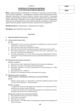 49
Клас
Дата
Урок 25
Українська гетьманська держава
у системі міжнародних відносин
Мета: охарактеризувати міжнародне становище та зовнішню політику Україн-
ської козацької держави — Гетьманщини; визначати місце Гетьманщини в між-
народних відносинах тогочасної Європи; мирних угод козаків із польським
­урядом; характеризувати відносини Гетьманщини з Кримським ханством, Мол-
довою, Московією; розвивати в  учнів уміння здобувати історичну інформацію
в процесі гри, аналізувати й систематизувати матеріал, працювати з різними ви-
дами історичних джерел, робити висновки, узагальнення та порівняння.
Основні поняття: «Гетьманщина», «дипломатична служба».
Тип уроку: урок засвоєння нових знань.
Хід уроку
І.	Організаційний момент уроку
ІІ.	 Актуалізація знань учнів
Бесіда
1.	 Пригадайте, коли і за яких обставин на українських землях постала
Українська гетьманська держава.
2.	 Яку ще іншу назву має ця держава? Чому?
3.	 Яким був її політичний та адміністративно-територіальний устрій?
4.	 Які зміни відбулися в соціально-економічному житті українців у  ре-
зультаті утворення Гетьманщини?
5.	 З якими державами та з якою метою проводив переговори Б. Хмель-
ницький на початку Національно-визвольної війни? Якими були їх на-
слідки?
ІІІ.	 Мотивація навчальної діяльності
Робота з картою
1.	 Покажіть на карті територію Української гетьманської держави.
2.	 Покажіть на карті сусідні держави Гетьманщини.
3.	 Покажіть держави, що були союзниками Б. Хмельницького у  війні
проти Польщі.
4.	 Де перебувала Січ з 1652 р.?
5.	Назвіть час і напрямок першого молдавського походу.
IV.	 Вивчення нового матеріалу
Місце України в міжнародних відносинах тогочасної Європи
Бесіда
Зробіть припущення, як європейські держави сприйняли факт появи•	
на карті нової держави — Гетьманщини.
Робота в групах
•	 1-а група. На основі тексту підручника визначте, як ставилися до Геть-
манщини католицькі країни Європи.
•	 2-а група. На основі тексту підручника визначте, як ставилися до Геть-
манщини протестантські країни Європи.
Запитання групам для евристичної бесіди
1.	 Які держави належать до вашого табору?
2.	 Чому саме ці держави?
3.	 Покажіть їх на карті.
4.	 Яку державу — Річ Посполиту чи Українську державу ви підтримуєте?
Чому і як саме?
 